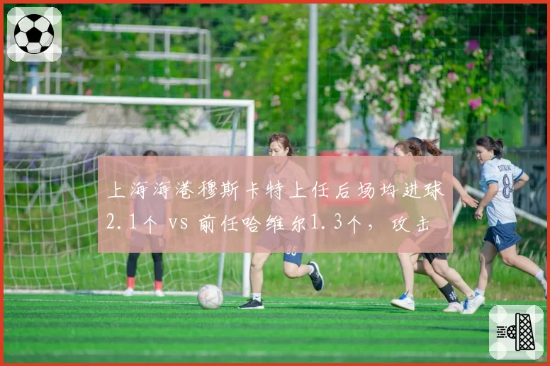 上海海港穆斯卡特上任后场均进球2.1个 vs 前任哈维尔1.3个，攻击力飙升