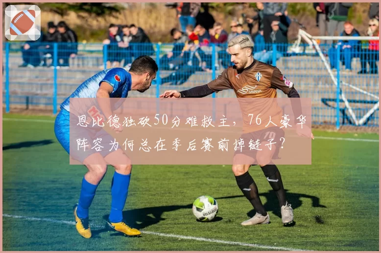 恩比德独砍50分难救主，76人豪华阵容为何总在季后赛前掉链子？