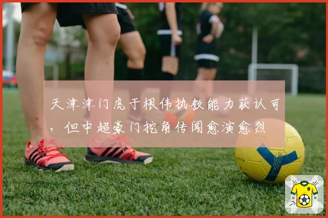 天津津门虎于根伟执教能力获认可，但中超豪门挖角传闻愈演愈烈