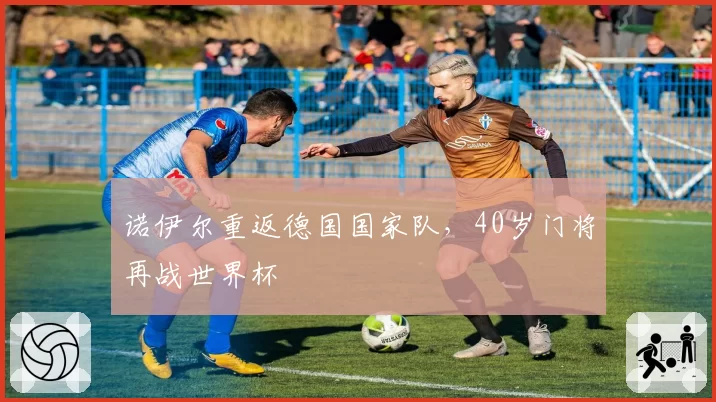 诺伊尔重返德国国家队,40岁门将再战世界杯