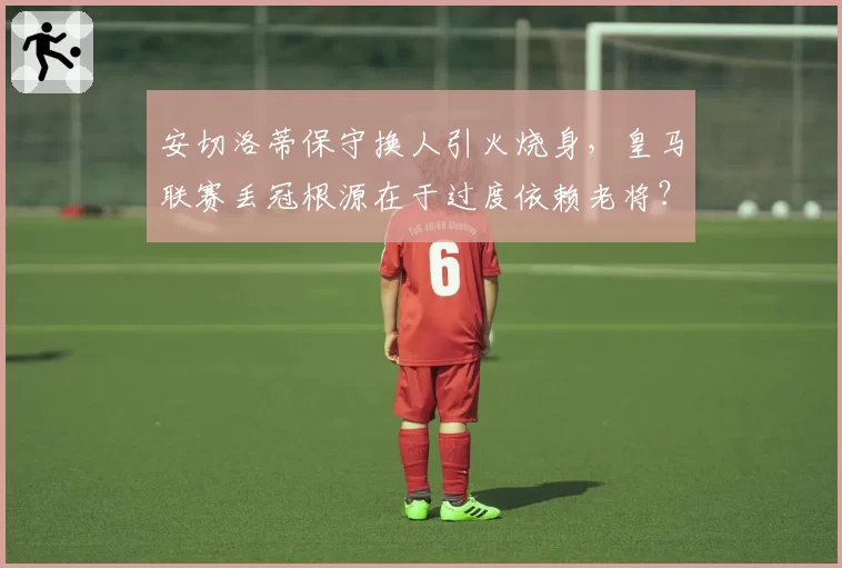 安切洛蒂保守换人引火烧身，皇马联赛丢冠根源在于过度依赖老将？