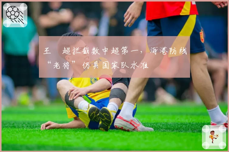 王燊超拦截数中超第一，海港防线“老将”仍具国家队水准