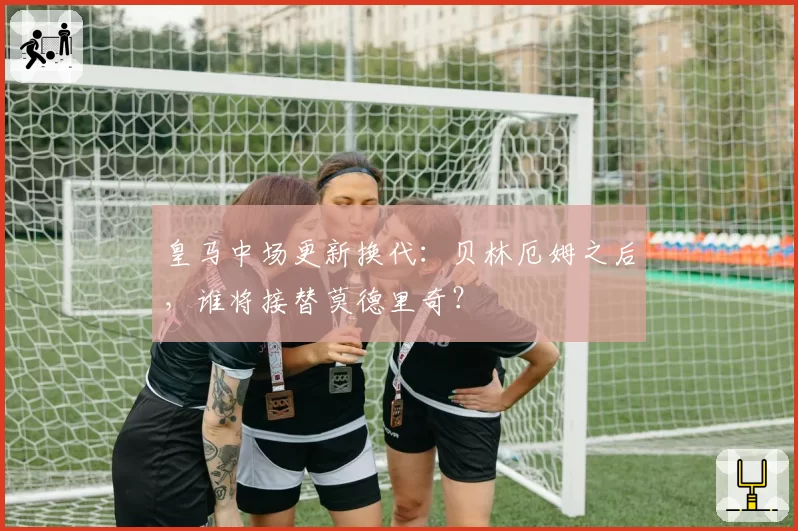 皇马中场更新换代：贝林厄姆之后，谁将接替莫德里奇？