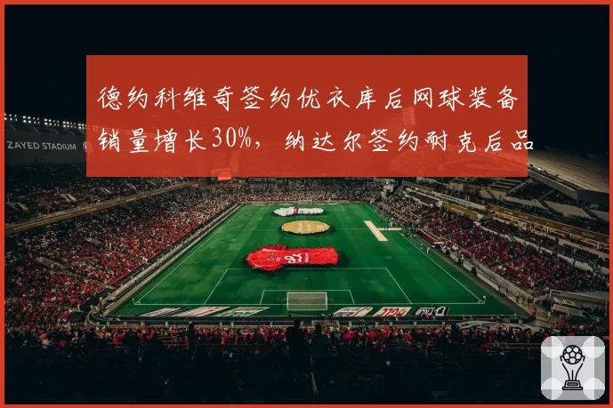 德约科维奇签约优衣库后网球装备销量增长30%，纳达尔签约耐克后品牌忠诚度维持高位