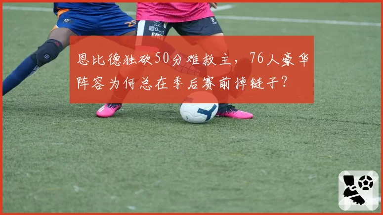 恩比德独砍50分难救主，76人豪华阵容为何总在季后赛前掉链子？