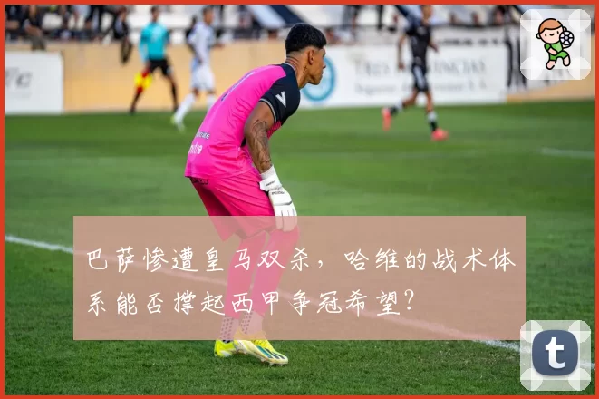巴萨惨遭皇马双杀,哈维的战术体系能否撑起西甲争冠希望?