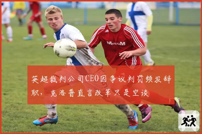 英超裁判公司CEO因争议判罚频发辞职,克洛普直言改革只是空谈