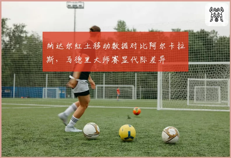 纳达尔红土移动数据对比阿尔卡拉斯，马德里大师赛显代际差异