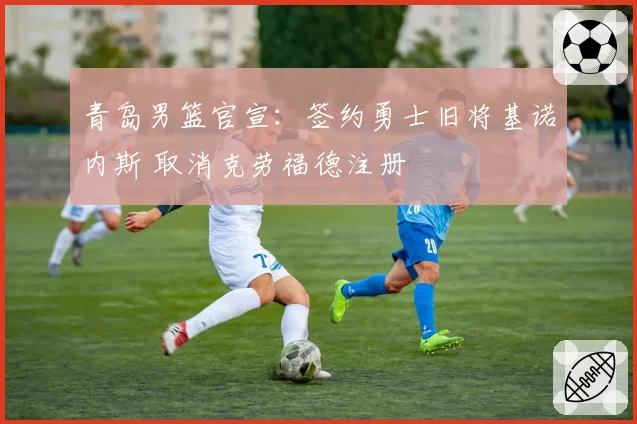 青岛男篮官宣：签约勇士旧将基诺内斯 取消克劳福德注册