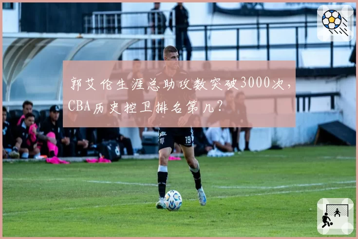 郭艾伦生涯总助攻数突破3000次,CBA历史控卫排名第几?