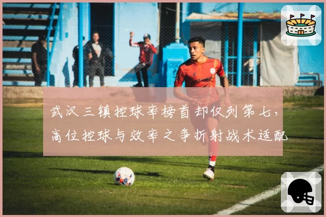 武汉三镇控球率榜首却仅列第七，高位控球与效率之争折射战术适配性困境