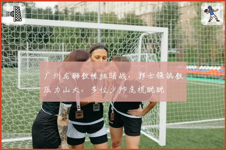 广州龙狮教练组暗战,郭士强执教压力山大,多位少帅虎视眈眈