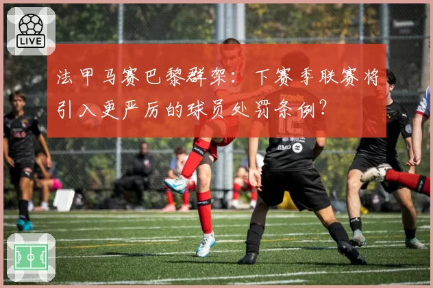 法甲马赛巴黎群架：下赛季联赛将引入更严厉的球员处罚条例？