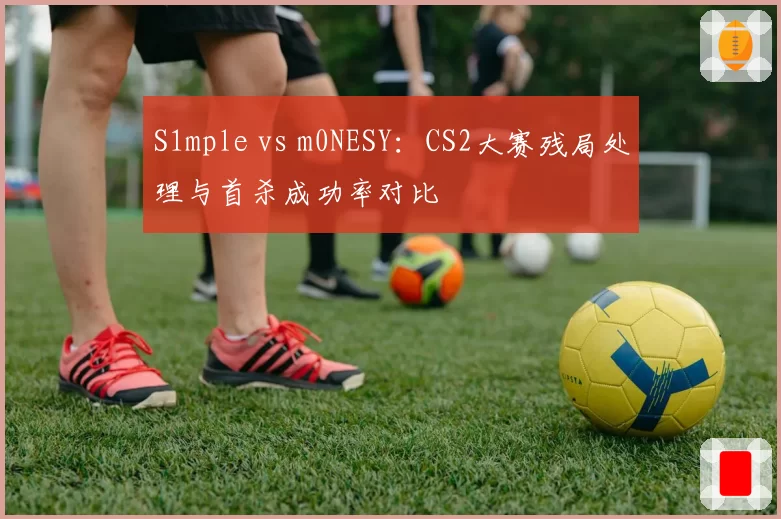 S1mple vs m0NESY：CS2大赛残局处理与首杀成功率对比