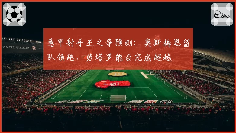 意甲射手王之争预测：奥斯梅恩留队领跑，劳塔罗能否完成超越