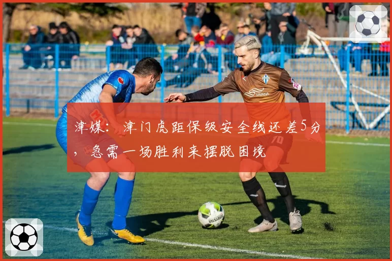 津媒：津门虎距保级安全线还差5分，急需一场胜利来摆脱困境