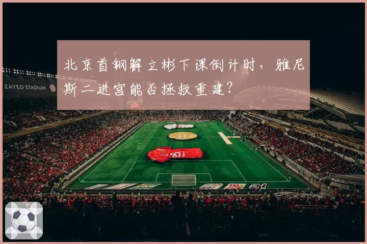 北京首钢解立彬下课倒计时，雅尼斯二进宫能否拯救重建？
