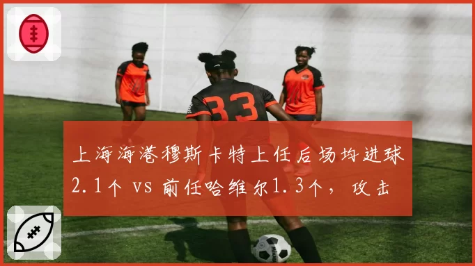 上海海港穆斯卡特上任后场均进球2.1个 vs 前任哈维尔1.3个，攻击力飙升