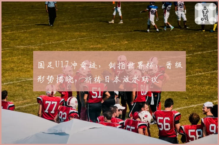 国足U17冲奇迹，剑指世界杯，晋级形势揭晓，祈祷日本放水助攻