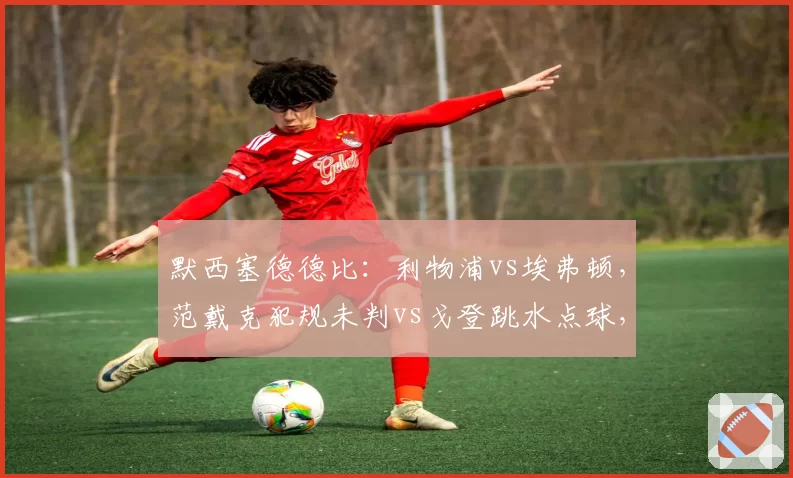 默西塞德德比：利物浦vs埃弗顿，范戴克犯规未判vs戈登跳水点球，双方教练赛后拒绝握手火药味十足
