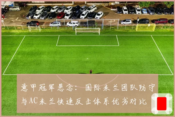意甲冠军悬念：国际米兰团队防守与AC米兰快速反击体系优劣对比