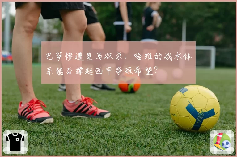 巴萨惨遭皇马双杀,哈维的战术体系能否撑起西甲争冠希望?