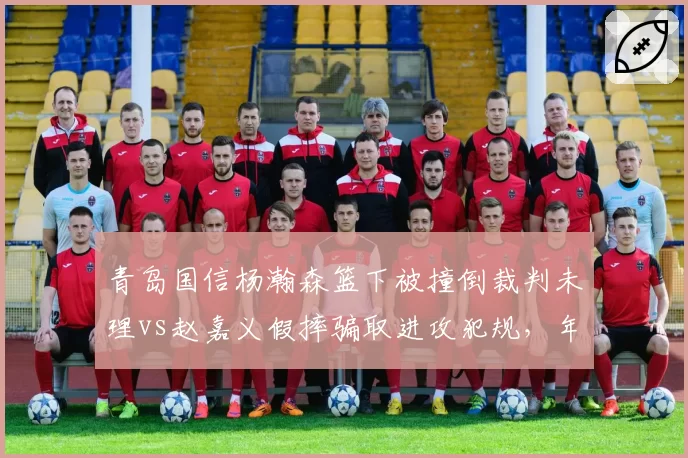 青岛国信杨瀚森篮下被撞倒裁判未理vs赵嘉义假摔骗取进攻犯规，年轻内线是否该学表演技巧？