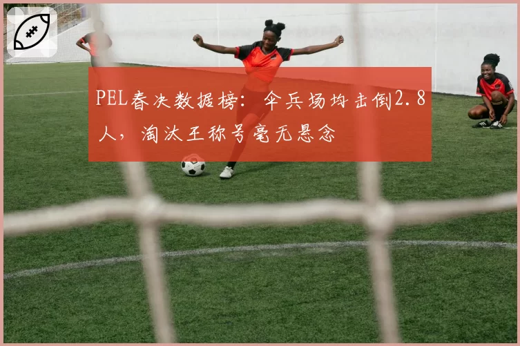 PEL春决数据榜:伞兵场均击倒2.8人,淘汰王称号毫无悬念