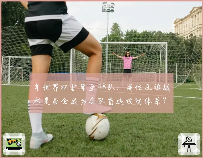 年世界杯扩军至48队，高位压迫战术是否会成为各队首选攻防体系？