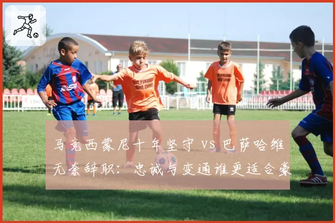 马竞西蒙尼十年坚守 vs 巴萨哈维无奈辞职：忠诚与变通谁更适合豪门？
