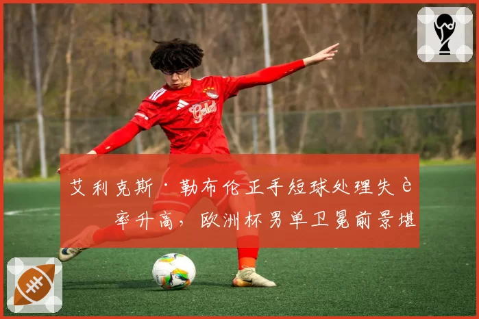 艾利克斯·勒布伦正手短球处理失误率升高，欧洲杯男单卫冕前景堪忧