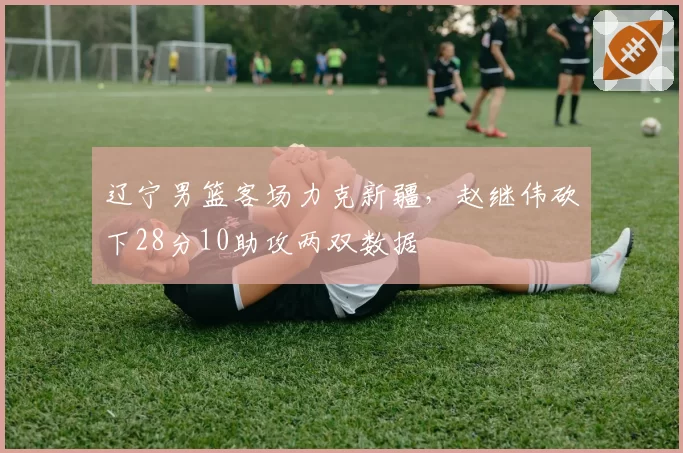 辽宁男篮客场力克新疆,赵继伟砍下28分10助攻两双数据
