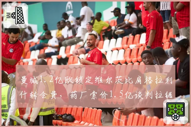 曼城1.2亿欧锁定维尔茨比肩格拉利什转会费,药厂索价1.5亿谈判拉锯