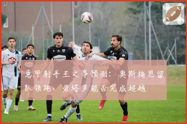 意甲射手王之争预测：奥斯梅恩留队领跑，劳塔罗能否完成超越