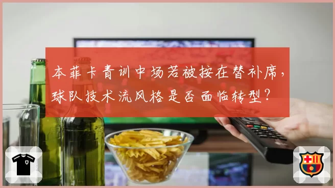 本菲卡青训中场若被按在替补席，球队技术流风格是否面临转型？