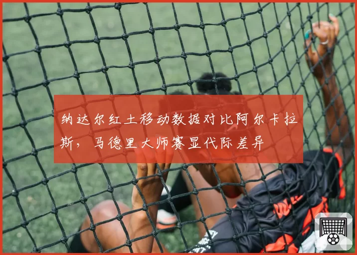 纳达尔红土移动数据对比阿尔卡拉斯，马德里大师赛显代际差异