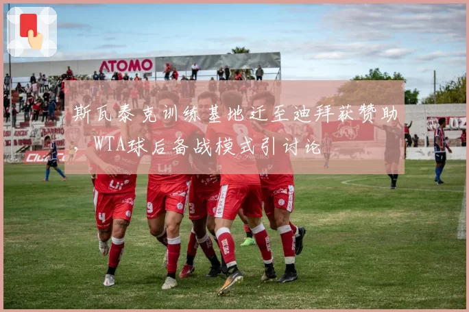 斯瓦泰克训练基地迁至迪拜获赞助，WTA球后备战模式引讨论