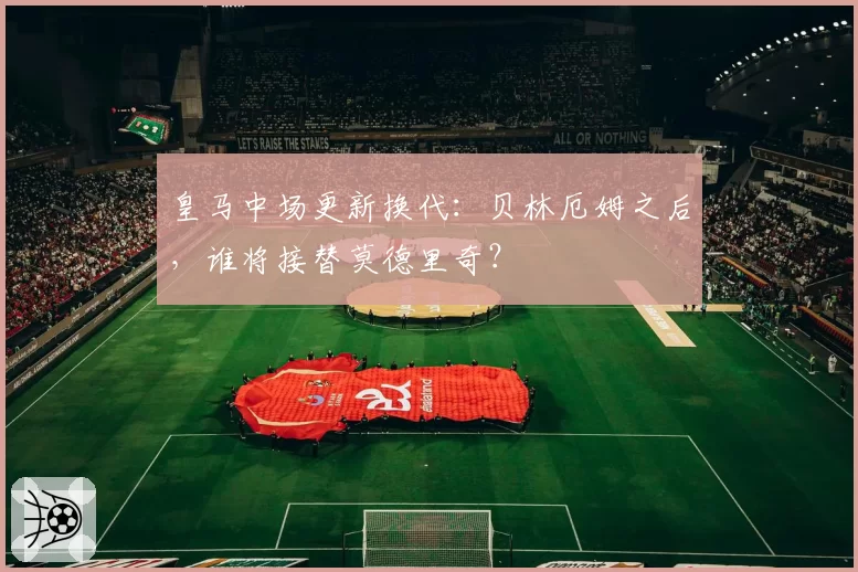 皇马中场更新换代：贝林厄姆之后，谁将接替莫德里奇？