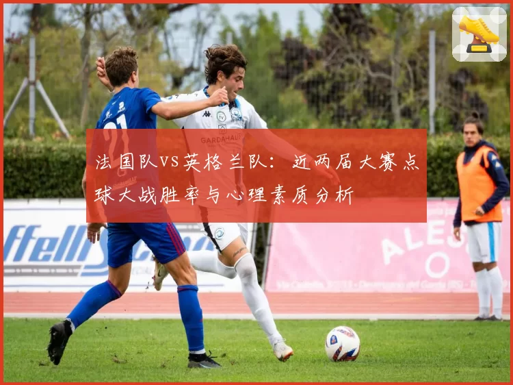 法国队vs英格兰队:近两届大赛点球大战胜率与心理素质分析