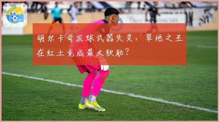 胡尔卡奇发球武器失灵，草地之王在红土竟成最大软肋？