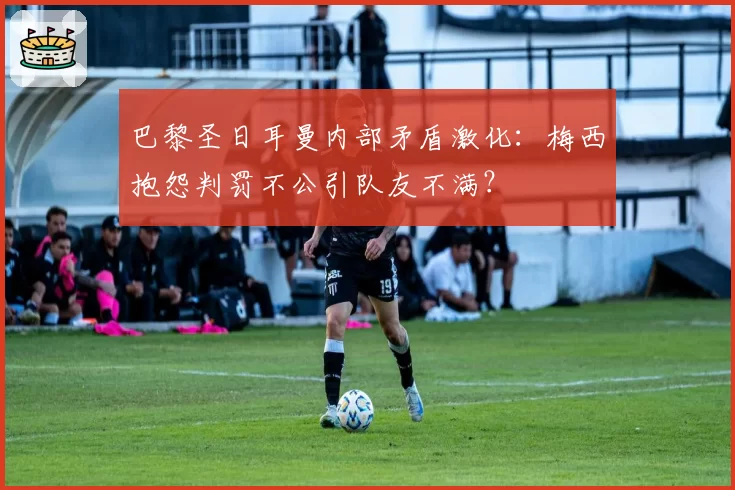 巴黎圣日耳曼内部矛盾激化：梅西抱怨判罚不公引队友不满？
