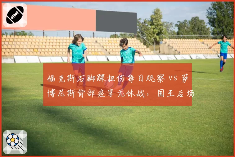 福克斯右脚踝扭伤每日观察 vs 萨博尼斯背部痉挛无休战，国王后场前场伤情分化