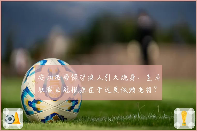 安切洛蒂保守换人引火烧身，皇马联赛丢冠根源在于过度依赖老将？