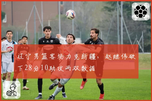 辽宁男篮客场力克新疆,赵继伟砍下28分10助攻两双数据