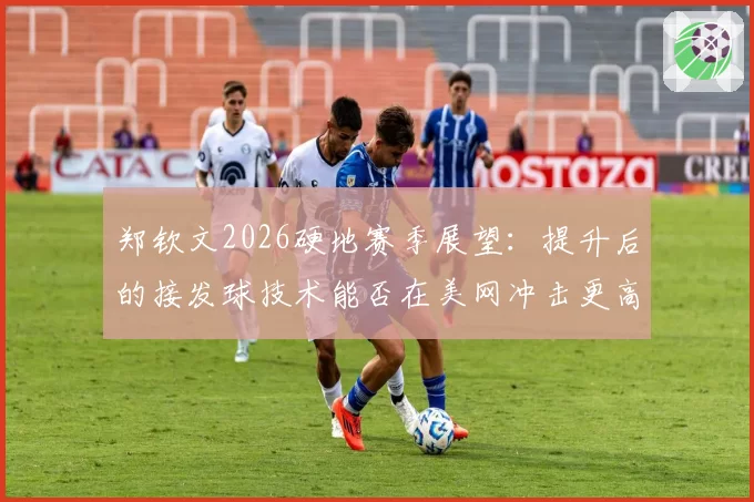 郑钦文2026硬地赛季展望:提升后的接发球技术能否在美网冲击更高种子排位?