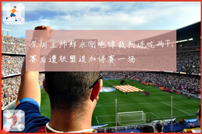 深圳主帅郑永刚咆哮裁判连吃两T，赛后遭联盟追加停赛一场