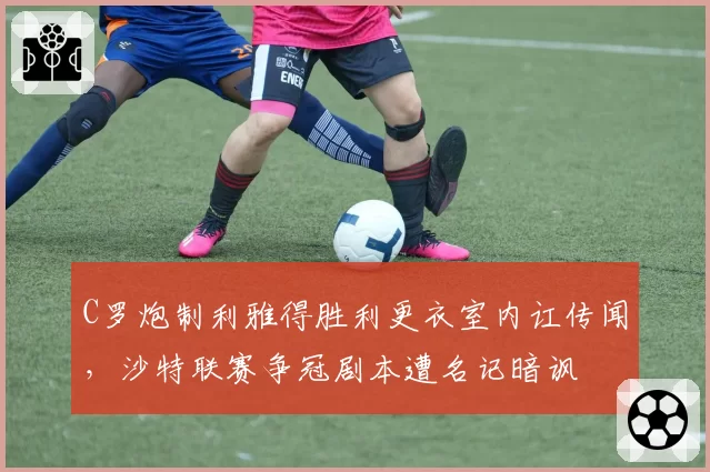 C罗炮制利雅得胜利更衣室内讧传闻,沙特联赛争冠剧本遭名记暗讽