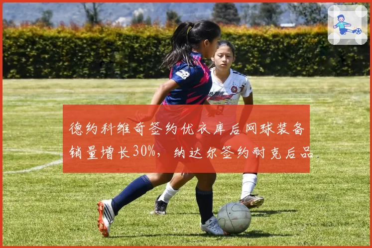 德约科维奇签约优衣库后网球装备销量增长30%，纳达尔签约耐克后品牌忠诚度维持高位