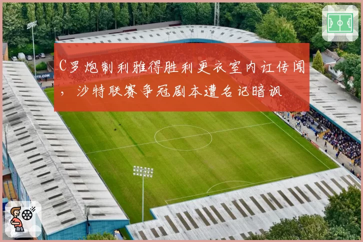 C罗炮制利雅得胜利更衣室内讧传闻,沙特联赛争冠剧本遭名记暗讽