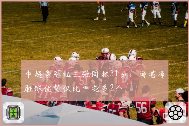 中超争冠组三强同积51分,海港净胜球优势仅比申花多2个